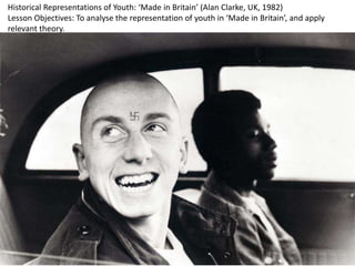 Historical Representations of Youth: ‘Made in Britain’ (Alan Clarke, UK, 1982)
Lesson Objectives: To analyse the representation of youth in ‘Made in Britain’, and apply
relevant theory.
 