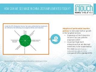 How Can We See Made in China 2025 Implemented Today?
Adoption of preferential taxation
policies to stimulate further growth
in the targeted sectors
 Expansion of the Enterprise
Income Tax Law policies
enacted in 2007
 Important high-tech
enterprises that are deemed
necessary to be supported by
the state benefit from a
reduced tax rate of 15%,
compared to the standard 25%
Source: Deloitte, China Factors: A Guide for Investing in China
 