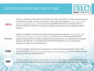 Companies implementing Smart Manufacturing
Fujitsu, a Japanese information technology company, and INESA, a state-owned company
in China that provides smart city solutions, have partnered together to turn a color-filter
plant into a smart factory. This is to be accomplished with the use of tools such as
Fujitsu's sensors, network technologies, a dashboard solution, and a big data analysis
platform
Wasion, a supplier of advanced energy metering products, expects to invest RMB 159
million ($23.1 million) in smart manufacturing, focusing on metering and electrical
equipment production, as well as research and development, with robotics technologies
playing a pivotal role. It is collaborating with Rethink Robotics, a U.S. company, to
implement robots on its assembly line
The third-largest machine tool manufacturer in China, Qinchuan Machine Tool & Tool
Group (QCMT&T), has built a complete Industry 4.0 production line with the help of Bosch
Rexroth, a German engineering firm
Shenzhen Everwin Precision Technology Ltd’s “zero-labor” project aims to scale down its
workforce from 2000 employees to 200 by implementing 1000 robots on its assembly line
 
