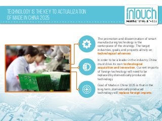 Technology is the Key to Actualization
of Made in China 2025
The promotion and dissemination of smart
manufacturing technology is the
centerpiece of the strategy. The target
industries, goals, and projects all rely on
technological advances
In order to be a leader in the industry, China
must drive its own technological
acquisition and innovation. Current imports
of foreign technology will need to be
replaced by domestically produced
technology
Goal of Made in China 2025 is that in the
long term, domestically produced
technology will replace foreign imports
 