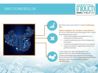 China’s Technological Gap
But China must overcome it’s current technology
gap
Chinese suppliers are not able to meet demand
for smart manufacturing technology at their current
technological level due to:
 Lack of knowledge and qualifications of
employees and executives
 Limited standardization of technology and
processes
 Insufficient broadband internet connections
 Legal uncertainties regarding protection of
patents and data
In the short term, there will be profits and
opportunities for international companies as
Chinese companies look abroad for technology.
But in the long term, the Chinese government hopes
domestic demand will be met by Chinese
manufacturers
 