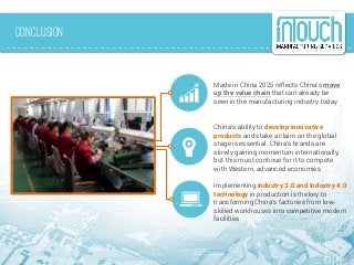 Conclusion
Implementing Industry 3.0 and Industry 4.0
technology in production is the key to
transforming China’s factories from low-
skilled workhouses into competitive modern
facilities
Made in China 2025 reflects China’s move
up the value chain that can already be
seen in the manufacturing industry today
China’s ability to develop innovative
products and stake a claim on the global
stage is essential. China’s brands are
slowly gaining momentum internationally,
but this must continue for it to compete
with Western, advanced economies
 