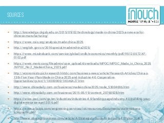 Sources
 http://knowledge.ckgsb.edu.cn/2015/09/02/technology/made-in-china-2025-a-new-era-for-
chinese-manufacturing/
 https://www.csis.org/analysis/made-china-2025
 http://english.gov.cn/2016special/madeinchina2025/
 https://www.mizuhobank.com/service/global/cndb/economics/monthly/pdf/R512-0072-XF-
0102.pdf
 https://www.merics.org/fileadmin/user_upload/downloads/MPOC/MPOC_Made_in_China_2025
/MPOC_No.2_MadeinChina_2025.pdf
 http://economists-pick-research.hktdc.com/business-news/article/Research-Articles/China-s-
13th-Five-Year-Plan-Made-in-China-2025-and-Industrie-4-0-Cooperative-
Opportunities/rp/en/1/1X000000/1X0A6AZ7.htm
 http://www.chinadaily.com.cn/business/madeinchina2025/node_53004696.htm
 http://www.chinadaily.com.cn/business/2015-05/19/content_20760528.htm
 https://www.pwc.com/gx/en/industries/industries-4.0/landing-page/industry-4.0-building-your-
digital-enterprise-april-2016.pdf
 https://www.infosys.com/engineering-services/iot/resources/Documents/state-nations-
infographic.pdf
 http://www.strategy-business.com/article/A-Strategists-Guide-to-Industry-4.0?gko=7c4cf
 
