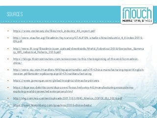 Sources
 https://www.mckinsey.de/files/mck_industry_40_report.pdf
 http://www.staufen.ag/fileadmin/hq/survey/STAUFEN.-studie-china-industrie_4_0-index-2015-
EN.pdf
 http://www.ifr.org/fileadmin/user_upload/downloads/World_Robotics/2016/Executive_Summa
ry_WR_Industrial_Robots_2016.pdf
 https://blogs.thomsonreuters.com/answerson/is-this-the-beginning-of-the-end-for-made-in-
china/
 http://www.eiu.com/Handlers/WhitepaperHandler.ashx?fi=China-manufacturing-report-English-
version.pdf&mode=wp&campaignid=ChinaManufacturing
 https://www.jpmorgan.com/global/insights/chinas-key-drivers
 https://dupress.deloitte.com/dup-us-en/focus/industry-4-0/manufacturing-ecosystems-
exploring-world-connected-enterprises.html
 http://rhg.com/wp-content/uploads/2017/01/RHG_Merics_COFDI_EU_2016.pdf
 https://www.bloomberg.com/graphics/2016-china-deals/
 