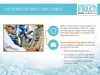 Focus on Innovative Manufacturing Techniques
Made in China 2025 is China’s blueprint to
compete with the likes of the U.S., Japan,
and Germany as a high-income, modern
manufacturing center for innovation and
high-tech production.
China’s manufacturing industry still has
many strengths to capitalize on as it goes
through this transition:
 Well-developed infrastructure
 Accessibility to ports and partners in
the dynamic Southeast Asian region
 Growing demand from a domestic
consumer class
 