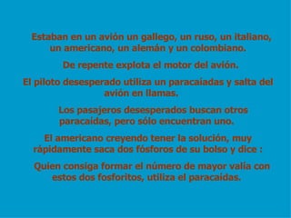 Estaban en un avión un gallego, un ruso, un italiano, un americano, un alemán y un colombiano. De repente explota el motor del avión. El piloto desesperado utiliza un paracaíadas y salta del avión en llamas. Los pasajeros desesperados buscan otros paracaídas, pero sólo encuentran uno. El americano creyendo tener la solución, muy rápidamente saca dos fósforos de su bolso y dice : Quien consiga formar el número de mayor valía con estos dos fosforitos, utiliza el paracaídas.