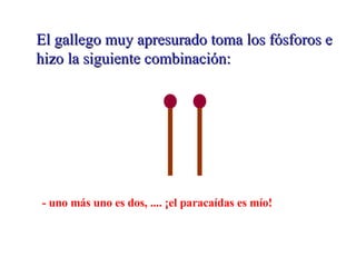 El gallego muy apresurado toma los fósforos e hizo la siguiente combinación: - uno más uno es dos, .... ¡el paracaídas es mío!