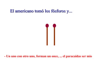El americano tomó los fósforos y... - Un uno con otro uno, forman un once, ... el paracaídas ser mío