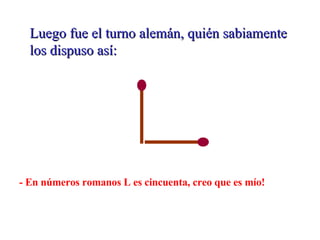 Luego fue el turno alemán, quién sabiamente los dispuso así: - En números romanos L es cincuenta, creo que es mío!