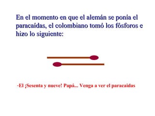 En el momento en que el alemán se ponía el paracaídas, el colombiano tomó los fósforos e hizo lo siguiente: El ¡Sesenta y nueve! Papá... Venga a ver el paracaidas
