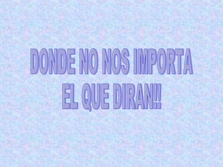 DONDE NO NOS IMPORTA  EL QUE DIRAN!! 
