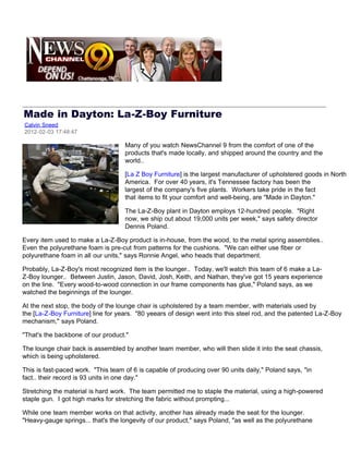 Made in Dayton: La-Z-Boy Furniture
Calvin Sneed
2012-02-03 17:48:47

                                    Many of you watch NewsChannel 9 from the comfort of one of the
                                    products that's made locally, and shipped around the country and the
                                    world..

                                    [La Z Boy Furniture] is the largest manufacturer of upholstered goods in North
                                    America. For over 40 years, it's Tennessee factory has been the
                                    largest of the company's five plants. Workers take pride in the fact
                                    that items to fit your comfort and well-being, are "Made in Dayton."

                                    The La-Z-Boy plant in Dayton employs 12-hundred people. "Right
                                    now, we ship out about 19,000 units per week," says safety director
                                    Dennis Poland.

Every item used to make a La-Z-Boy product is in-house, from the wood, to the metal spring assemblies..
Even the polyurethane foam is pre-cut from patterns for the cushions. "We can either use fiber or
polyurethane foam in all our units," says Ronnie Angel, who heads that department.

Probably, La-Z-Boy's most recognized item is the lounger.. Today, we'll watch this team of 6 make a La-
Z-Boy lounger.. Between Justin, Jason, David, Josh, Keith, and Nathan, they've got 15 years experience
on the line. "Every wood-to-wood connection in our frame components has glue," Poland says, as we
watched the beginnings of the lounger.

At the next stop, the body of the lounge chair is upholstered by a team member, with materials used by
the [La-Z-Boy Furniture] line for years. "80 yeears of design went into this steel rod, and the patented La-Z-Boy
mechanism," says Poland.

"That's the backbone of our product."

The lounge chair back is assembled by another team member, who will then slide it into the seat chassis,
which is being upholstered.

This is fast-paced work. "This team of 6 is capable of producing over 90 units daily," Poland says, "in
fact.. their record is 93 units in one day."

Stretching the material is hard work. The team permitted me to staple the material, using a high-powered
staple gun. I got high marks for stretching the fabric without prompting...

While one team member works on that activity, another has already made the seat for the lounger.
"Heavy-gauge springs... that's the longevity of our product," says Poland, "as well as the polyurethane
 