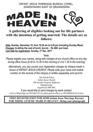 INFANT JESUS MARRIAGE BUREAU (IJMB),
JOGESHWARI-EAST IS ORGANISING
A gathering of eligibles looking out for life partners
with the intention of getting married. The details are as
follows:
Date: Sunday, December 10, from 10.30 am to 4.30 pm (including Sunday Mass)
Charges: to defray the cost of lunch, tea etc - Rs 400/- per head.
Last date for registration: Sunday, 3rd
Dec. 2017
Note:
Please register your names, along with charges at our church office on any day
during office hours (8.30 to 12.30 in the morning or 4 to 7.30 in the evening)
Alternatively, you can courier your registration charges by cheque made in
favour of INFANT JESUS CHURCH. Please write your name and mobile
number on the reverse of the cheque or written separately and send to:
The Parish Priest
Infant Jesus Church
Off western Express Highway
Shankarwadi,
Jogeshwari 400 060.
If you would like to send charges by bank contact:
Call or WhatsApp on 9833462725 (Cynthia-parish office) or 9819688630 (Fr Felix)
FREE REGISTRATION FOR IJMB (Infant Jesus Marriage Bureau)
FOR THOSE ATTEND ‘MADE IN HEAVEN’. Bring your photograph
 
