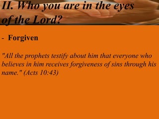 II. Who you are in the eyes
of the Lord?
- Forgiven

"All the prophets testify about him that everyone who
believes in him receives forgiveness of sins through his
name." (Acts 10:43)
 