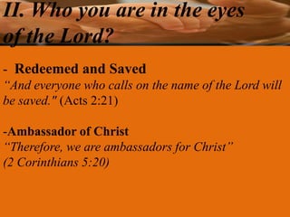 II. Who you are in the eyes
of the Lord?
- Redeemed and Saved
“And everyone who calls on the name of the Lord will
be saved." (Acts 2:21)

-Ambassador of Christ
“Therefore, we are ambassadors for Christ”
(2 Corinthians 5:20)
 