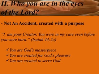 II. Who you are in the eyes
of the Lord?
- Not An Accident, created with a purpose

“I am your Creator, You were in my care even before
you were born.” (Isaiah 44:2a)

  You are God’s masterpiece
  You are created for God’s pleasure
  You are created to serve God
 