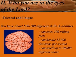 II. Who you are in the eyes
of the Lord?
- Talented and Unique

You have about 500-700 different skills & abilities
                          - can store 100 trillion
                          facts
                          - can handle 15,000
                          decisions per second
                          - can smell up to 10,000
                          different odors
 