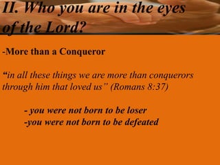 II. Who you are in the eyes
of the Lord?
-More than a Conqueror

“in all these things we are more than conquerors
through him that loved us” (Romans 8:37)

     - you were not born to be loser
     -you were not born to be defeated
 