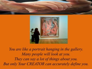 You are like a portrait hanging in the gallery.
           Many people will look at you.
      They can say a lot of things about you.
But only Your CREATOR can accurately define you.
 