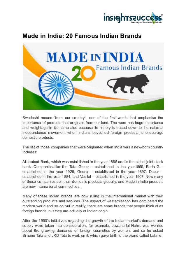 Made in India: 20 Famous Indian Brands
Swadeshi means ‘from our country’—one of the first words that emphasise the
importance of products that originate from our land. The word has huge importance
and weightage in its name also because its history is traced down to the national
independence movement when Indians boycotted foreign products to encourage
domestic products.
The list of those companies that were originated when India was a new-born country
includes:
Allahabad Bank, which was established in the year 1865 and is the oldest joint stock
bank. Companies like the Tata Group – established in the year1869, Parle G –
established in the year 1929, Godrej – established in the year 1897, Dabur –
established in the year 1884, and Vadilal – established in the year 1907. Now many
of those companies sell their domestic products globally, and Made in India products
are now international commodities.
Many of these Indian brands are now ruling in the international market with their
outstanding products and services. The aspect of westernisation has dominated the
modern world and so on but in reality, there are some brands that people think of as
foreign brands, but they are actually of Indian origin.
After the 1950’s initiatives regarding the growth of the Indian market’s demand and
supply were taken into consideration, for example, Jawaharlal Nehru was worried
about the growing demands of foreign cosmetics by women, and so he asked
Simone Tata and JRD Tata to work on it, which gave birth to the brand called Lakme.
 