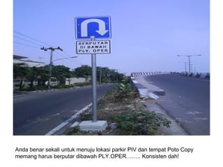Anda benar sekali untuk menuju lokasi parkir PIV dan tempat Poto Copy memang harus berputar dibawah PLY.OPER…….. Konsisten dah! 