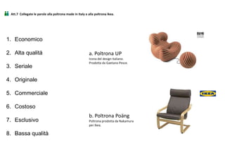 Att.7 Collegate le parole alla poltrona made in Italy o alla poltrona Ikea.
1. Economico
2. Alta qualità
3. Seriale
4. Originale
5. Commerciale
6. Costoso
7. Esclusivo
8. Bassa qualità
a. Poltrona UP
Icona del design italiano.
Prodotta da Gaetano Pesce.
b. Poltrona Poäng
Poltrona prodotta da Nakamura
per Ikea.
 