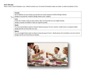 Att.8 Role play
Siete a cena a casa di Claudia e Luca. Mentre cenate Luca (il marito di Claudia) rompe una sedia. La sedia è prodotta in Cina.
Claudia
Sei arrabbiata con tuo marito Luca perché non vuole comprare mobili di design italiano.
Spiega a Luca perché i mobili di design italiani sono i migliori.
Luca
Credi che il made in Italy sia solo costoso. Non sei d’accordo con tua moglie Claudia.
Spiega a Claudia che Made in Italy non significa qualità.
Giulia
Tu e tuo marito Marco avete un divano italiano da quasi 15 anni, mentre i mobili cinesi si rompono subito.
Spiega perché sei d’accordo con Luca.
Marco
Tu e tua moglie Giulia avete un divano cinese da quasi 15 anni . (Giulia pensa che sia italiano, ma non è vero!)
Spiega perché sei d’accordo con Claudia.
 