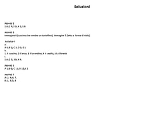 Soluzioni
Attività 2
1 A; 2 F; 3 D; 4 E; 5 B
Attività 3
Immagine 6 (cuscino che sembra un tortellino); immagine 7 (letto a forma di nido).
Attività 4
a.
A 6; B 2; C 3; D 5; E 1
b.
1. Il cuscino; 2 Il letto; 3 Il lavandino; 4 Il tavolo; 5 La libreria
c.
1 A; 2 C; 3 B; 4 A
Attività 5
A 1; B 5; C 11; D 12; E 2
Attività 7
A: 2; 4; 6; 7.
B: 1; 3; 5; 8
 
