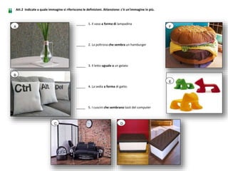 _____ 1. Il vaso a forma di lampadina
_____ 2. La poltrona che sembra un hamburger
_____ 3. Il letto uguale a un gelato
_____ 4. La sedia a forma di gatto.
_____ 5. I cuscini che sembrano tasti del computer
A
B
C D
E
F
Att.2 Indicate a quale immagine si riferiscono le definizioni. Attenzione: c'è un'immagine in più.
 