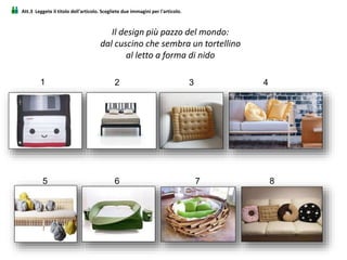 Att.3 Leggete il titolo dell'articolo. Scegliete due immagini per l'articolo.
Il design più pazzo del mondo:
dal cuscino che sembra un tortellino
al letto a forma di nido
2 3 4
5
1
6 7 8
 
