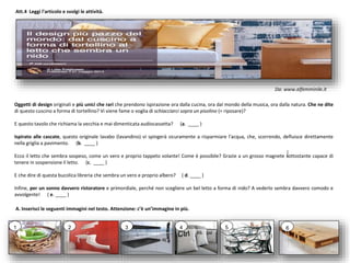 Oggetti di design originali e più unici che rari che prendono ispirazione ora dalla cucina, ora dal mondo della musica, ora dalla natura. Che ne dite
di questo cuscino a forma di tortellino? Vi viene fame o voglia di schiacciarci sopra un pisolino (= riposare)?
E questo tavolo che richiama la vecchia e mai dimenticata audiocassetta? (a. ____ )
Ispirato alle cascate, questo originale lavabo (lavandino) vi spingerà sicuramente a risparmiare l'acqua, che, scorrendo, defluisce direttamente
nella griglia a pavimento. (b. ____ )
Ecco il letto che sembra sospeso, come un vero e proprio tappeto volante! Come è possibile? Grazie a un grosso magnete sottostante capace di
tenere in sospensione il letto. (c. ____ )
E che dire di questa bucolica libreria che sembra un vero e proprio albero? ( d. ____ )
Infine, per un sonno davvero ristoratore e primordiale, perché non scegliere un bel letto a forma di nido? A vederlo sembra davvero comodo e
avvolgente! ( e. ____ )
Att.4 Leggi l'articolo e svolgi le attività.
A. Inserisci le seguenti immagini nel testo. Attenzione: c’è un’immagine in più.
1 2 3 4 5 6
Da: www.alfemminile.it
 