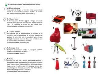 Att.5 Inserite il numero delle immagini nella casella.
4
3
2
1
5
6
7
8 9
10 11
12
A. Olivetti Valentine
Innovazione di design: La Valentine nella sua semplicità
riesce ad essere molto innovativa. Prodotta da Olivetti
nel 1969. (riadattato da www.storiaolivetti.it)
B. Il divano bocca
Il divano a forma di labbra giganti o meglio conosciuto
come il divano bocca fu lanciato dalla ditta Gufram nel
1971, su creazione di Studio 65, nel colore rosso.
(riadattato www.noleggioarredimilano.it)
C. La nuova Graziella
La Graziella non è semplicemente il risultato di un
restyling, ma la rievocazione di un mito italiano del
passato, di uno stile ben riconoscibile fatto di tanti
dettagli importanti, elementi chiave che avrebbero dato
la riconoscibilità immediata al prodotto.
(riadattato da www.lagraziella.com)
D. Cavatappi Alessi
L'originale Cavatappi che sembra un pappagallo, prodotto
da Alessandro Mendini per Alessi.
(riadattato da www.alessi.it)
E. Mukka
Iniziamo col dire che il design della Mukka Express è
molto particolare, riprende infatti la colorazione a chiazze
delle mucche unita alla classica linea delle moke bialetti
leggermente rimodernizzata. In sostanza almeno per
quanto riguarda il design, possiamo dire che la Mukka
Express è molto gradevole e simpatica.
(riadattato www.macchinadelcaffe.it)
 