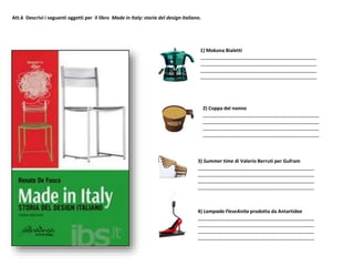 Att.6 Descrivi i seguenti oggetti per il libro Made in Italy: storia del design italiano.
3) Summer time di Valerio Berruti per Gufram
___________________________________________
___________________________________________
___________________________________________
___________________________________________
4) Lampada FleseAnita prodotta da Antartidee
___________________________________________
___________________________________________
___________________________________________
___________________________________________
2) Coppa del nonno
___________________________________________
___________________________________________
___________________________________________
___________________________________________
1) Mokona Bialetti
___________________________________________
___________________________________________
___________________________________________
___________________________________________
 