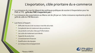 L’exportation, cible prioritaire du e-commerce 
• La croissance du marché dépend des politiques publiques de soutien à l’exportation pour les 
PME et TPE. 97% des PME n’exportent pas ! 
• La croissance des exportations au Maroc est de 3% par an. Cette croissance représente près de 
30% de celle du PIB Marocain. 
• Les freins à l’export : 
• Difficulté d’accès à de nouveaux marchés sécurisés 
• Complexité dans le traitement des procédures 
• Les produits vont plus vites que l’information 
• Les coûts de traitement sont élevés 
• Capacité de production 
• L’investissement financier 
• Qualification des équipes 
• Le manque d’accompagnement 
*Source AMEX 
 