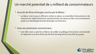 Un marché potentiel de 1 milliard de consommateurs 
• Accords de libres échanges conclus par le Maroc : 
• Le Maroc s’est toujours efforcé à mettre en place un ensemble d’instruments et de 
mécanismes réglementaires et conventionnels, de nature à créer un environnement 
propice au développement des échanges commerciaux. 
• Avec ses partenaires commerciaux : 
• Une telle vision a permit au Maroc de sceller sa politique d’ouverture commerciale 
en négociant une série d’Accords de libre-échange (ALE) avec prêt de 55 pays. 
 