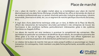 Place de marché 
• Une « place de marché » (en anglais market place ou e-marketplace pour place de marché 
électronique) est une plate forme d'échange virtuelle fédérant les offres et demandes de clients et 
de vendeurs professionnels pour un secteur d'activité particulier (industrie aéronautique, industrie 
automobile, pharmacie et santé, etc.) ou un segment de marché spécifique (fournitures de bureau, 
etc.). 
• Il s'agit donc d'une plate-forme technique créée par un tiers, le Maître de la Place de Marché, 
offrant des mécanismes de transaction sécurisées permettant à des entreprises de trouver des 
fournisseurs à des conditions tarifaires particulièrement intéressantes grâce à des systèmes 
d'enchères ou d'appels d'offres. 
• Les places de marché ont ainsi tendance à accentuer la compétitivité des entreprises. Elles 
permettent en particulier aux acheteurs de bénéficier de prix réduits, de connaître le panorama des 
offres grâce à la mise en ligne des catalogues des fournisseurs mais offrent également aux 
vendeurs un canal de prospection et de distribution performant à un coût avantageux. 
• Le créateur de la place de marché n'est pas en reste puisqu'il prélève un pourcentage sur chaque 
transaction. En contrepartie, il doit maintenir une plate forme performante, accessible 24H/24 et 7 
jours sur 7. 
 