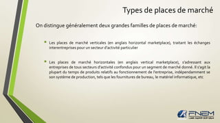 Types de places de marché 
On distingue généralement deux grandes familles de places de marché: 
 Les places de marché verticales (en anglais horizontal marketplace), traitant les échanges 
interentreprises pour un secteur d'activité particulier 
 Les places de marché horizontales (en anglais vertical marketplace), s'adressant aux 
entreprises de tous secteurs d'activité confondus pour un segment de marché donné. Il s'agit la 
plupart du temps de produits relatifs au fonctionnement de l'entreprise, indépendamment se 
son système de production, tels que les fournitures de bureau, lematériel informatique, etc 
 