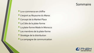 Sommaire 
 Le e-commerce en chiffre 
 L’export au Royaume du Maroc 
 Concept de la Market Place 
 La Cible de la plate-forme 
 La plate-forme Made In Morocco 
 Les membres de la plate-forme 
 Stratégie de la distribution 
 La campagne de communication 
 