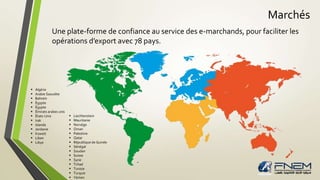 Marchés 
Une plate-forme de confiance au service des e-marchands, pour faciliter les 
opérations d’export avec 78 pays. 
 Liechtenstein 
 Mauritanie 
 Norvège 
 Oman 
 Palestine 
 Qatar 
 République de Guinée 
 Sénégal 
 Soudan 
 Suisse 
 Syrie 
 Tchad 
 Tunisie 
 Turquie 
 Yémen 
 Algérie 
 Arabie Saoudite 
 Bahreïn 
 Égypte 
 Égypte 
 Émirats arabes unis 
 États-Unis 
 Irak 
 Islande 
 Jordanie 
 Koweït 
 Liban 
 Libye 
 