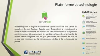 Plate-forme et technologie 
PrestaShop est le logiciel e-commerce Open-Source le plus utilisé au 
monde et le plus flexible. Depuis 2007, PrestaShop a révolutionné le 
secteur de l'e-commerce en fournissant des fonctionnalités qui plaisent 
aux internautes et augmentent les ventes en ligne des marchands. La 
Presta Team comporte plus de 700 personnes passionnées et plus de 
4 000 000 membres de la communauté dédiée à la technologie de 
pointe. 
8 chiffres clés 
 