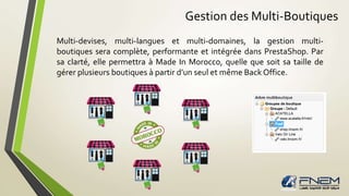 Gestion des Multi-Boutiques 
Multi-devises, multi-langues et multi-domaines, la gestion multi-boutiques 
sera complète, performante et intégrée dans PrestaShop. Par 
sa clarté, elle permettra à Made In Morocco, quelle que soit sa taille de 
gérer plusieurs boutiques à partir d’un seul et même Back Office. 
 