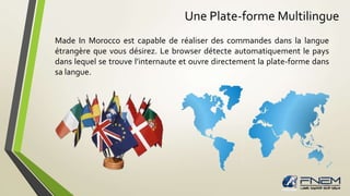 Une Plate-forme Multilingue 
Made In Morocco est capable de réaliser des commandes dans la langue 
étrangère que vous désirez. Le browser détecte automatiquement le pays 
dans lequel se trouve l’internaute et ouvre directement la plate-forme dans 
sa langue. 
 