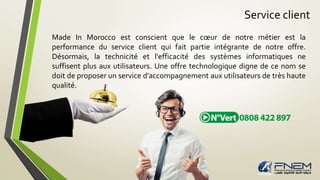 Service client 
Made In Morocco est conscient que le coeur de notre métier est la 
performance du service client qui fait partie intégrante de notre offre. 
Désormais, la technicité et l'efficacité des systèmes informatiques ne 
suffisent plus aux utilisateurs. Une offre technologique digne de ce nom se 
doit de proposer un service d'accompagnement aux utilisateurs de très haute 
qualité. 
 