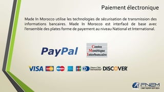 Paiement électronique 
Made In Morocco utilise les technologies de sécurisation de transmission des 
informations bancaires. Made In Morocco est interfacé de base avec 
l’ensemble des plates forme de payement au niveau National et International. 
 