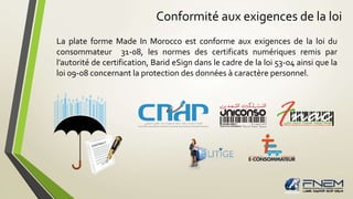 Conformité aux exigences de la loi 
La plate forme Made In Morocco est conforme aux exigences de la loi du 
consommateur 31-08, les normes des certificats numériques remis par 
l’autorité de certification, Barid eSign dans le cadre de la loi 53-04 ainsi que la 
loi 09-08 concernant la protection des données à caractère personnel. 
 