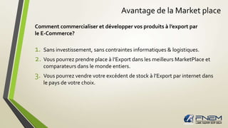 Avantage de la Market place 
Comment commercialiser et développer vos produits à l’export par 
le E-Commerce? 
1. Sans investissement, sans contraintes informatiques & logistiques. 
2. Vous pourrez prendre place à l’Export dans les meilleurs MarketPlace et 
comparateurs dans le monde entiers. 
3. Vous pourrez vendre votre excédent de stock à l’Export par internet dans 
le pays de votre choix. 
 