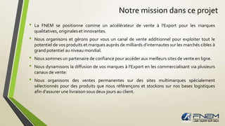Notre mission dans ce projet 
• La FNEM se positionne comme un accélérateur de vente à l'Export pour les marques 
qualitatives, originales et innovantes. 
• Nous organisons et gérons pour vous un canal de vente additionnel pour exploiter tout le 
potentiel de vos produits et marques auprès de milliards d'internautes sur les marchés cibles à 
grand potentiel au niveaumondial. 
• Nous sommes un partenaire de confiance pour accéder aux meilleurs sites de vente en ligne. 
• Nous dynamisons la diffusion de vos marques à l'Export en les commercialisant via plusieurs 
canaux de vente: 
• Nous organisons des ventes permanentes sur des sites multimarques spécialement 
sélectionnés pour des produits que nous référençons et stockons sur nos bases logistiques 
afin d'assurer une livraison sous deux jours au client. 
 