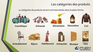 Les catégories des produits 
11 catégories de produits seront commercialisés dans la plate-forme. 
Cosmétique Artisanat Alimentaire Décoration Cuir 
Ameublement Bijoux Habillement Antiquités Musique Film 
 