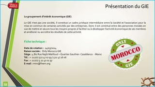 33 
Le groupement d'intérêt économique (GIE) 
Le GIE n’est pas une société, il constitue un cadre juridique intermédiaire entre la société et l’association pour la 
mise en commun de certaines activités par des entreprises. Donc il est constitué entre des personnes morales en 
vue de mettre en oeuvre tous les moyens propres à faciliter ou à développer l’activité économique de ses membres 
et améliorer ou accroître les résultats de cette activité. 
Fiche technique : 
Date de création : 24/03/2014 
Raison sociale : Only Morocco GIE 
Siège : 4 Bis Rue Najib Mahfoud – Quartier Gauthier- Casablanca - Maroc 
Tél. : + 212(0) 522 47 07 93 / 522 47 26 06 
Fax : + 212(0) 5 22 40 01 97 
E-mail : mim@fnem.org 
Présentation du GIE 
 