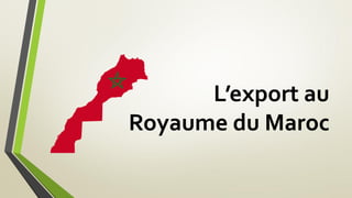 L’export au
Royaume du Maroc
 